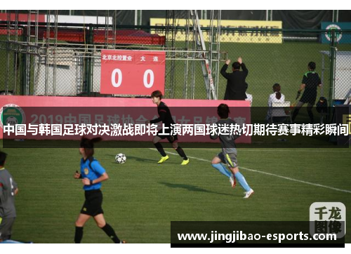 中国与韩国足球对决激战即将上演两国球迷热切期待赛事精彩瞬间